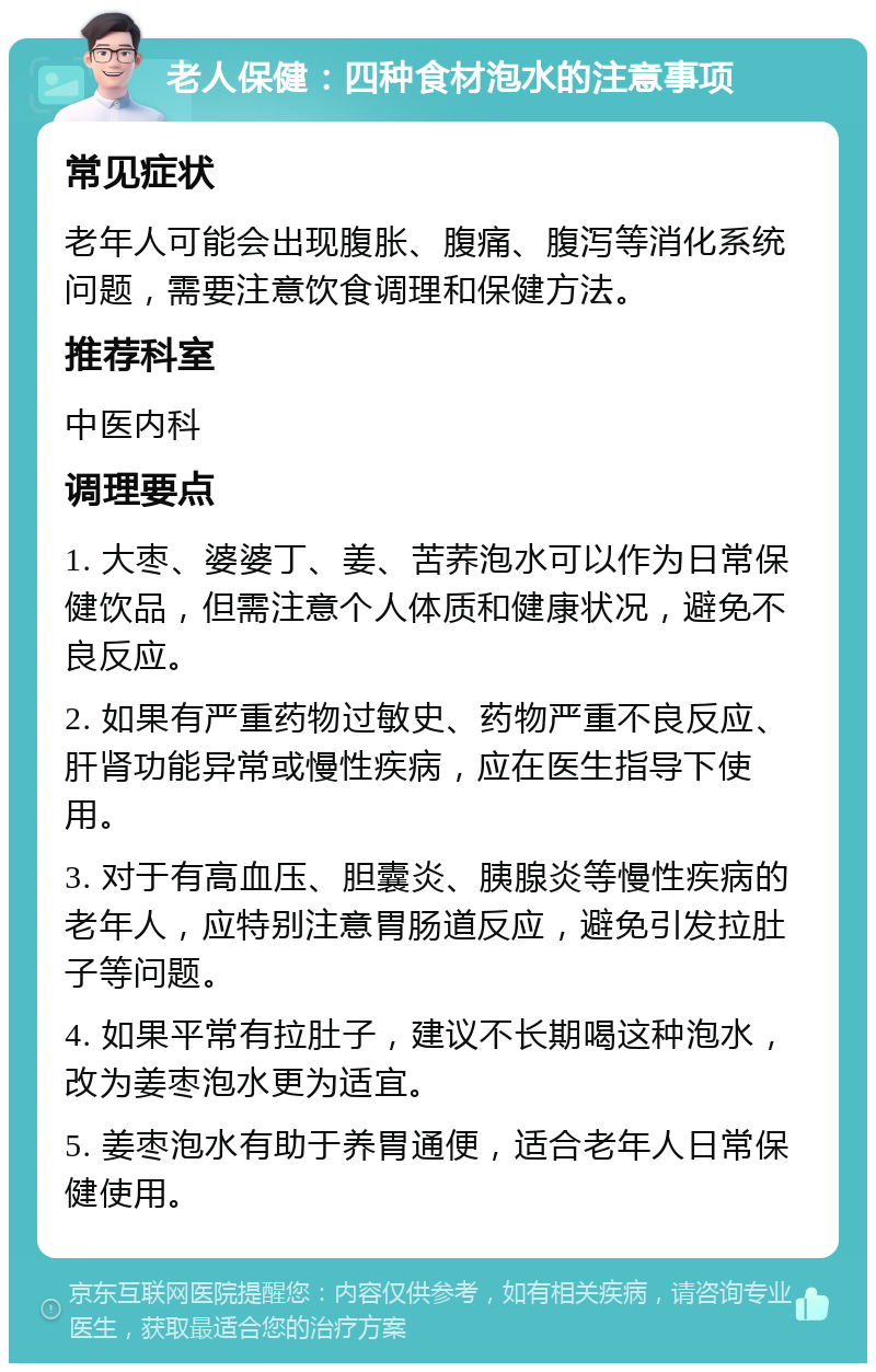 老人保健：四种食材泡水的注意事项 常见症状 老年人可能会出现腹胀、腹痛、腹泻等消化系统问题，需要注意饮食调理和保健方法。 推荐科室 中医内科 调理要点 1. 大枣、婆婆丁、姜、苦荞泡水可以作为日常保健饮品，但需注意个人体质和健康状况，避免不良反应。 2. 如果有严重药物过敏史、药物严重不良反应、肝肾功能异常或慢性疾病，应在医生指导下使用。 3. 对于有高血压、胆囊炎、胰腺炎等慢性疾病的老年人，应特别注意胃肠道反应，避免引发拉肚子等问题。 4. 如果平常有拉肚子，建议不长期喝这种泡水，改为姜枣泡水更为适宜。 5. 姜枣泡水有助于养胃通便，适合老年人日常保健使用。