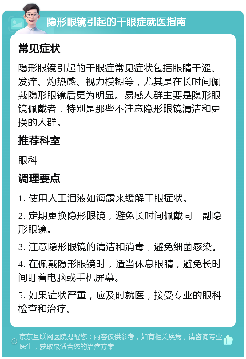 隐形眼镜引起的干眼症就医指南 常见症状 隐形眼镜引起的干眼症常见症状包括眼睛干涩、发痒、灼热感、视力模糊等，尤其是在长时间佩戴隐形眼镜后更为明显。易感人群主要是隐形眼镜佩戴者，特别是那些不注意隐形眼镜清洁和更换的人群。 推荐科室 眼科 调理要点 1. 使用人工泪液如海露来缓解干眼症状。 2. 定期更换隐形眼镜，避免长时间佩戴同一副隐形眼镜。 3. 注意隐形眼镜的清洁和消毒，避免细菌感染。 4. 在佩戴隐形眼镜时，适当休息眼睛，避免长时间盯着电脑或手机屏幕。 5. 如果症状严重，应及时就医，接受专业的眼科检查和治疗。