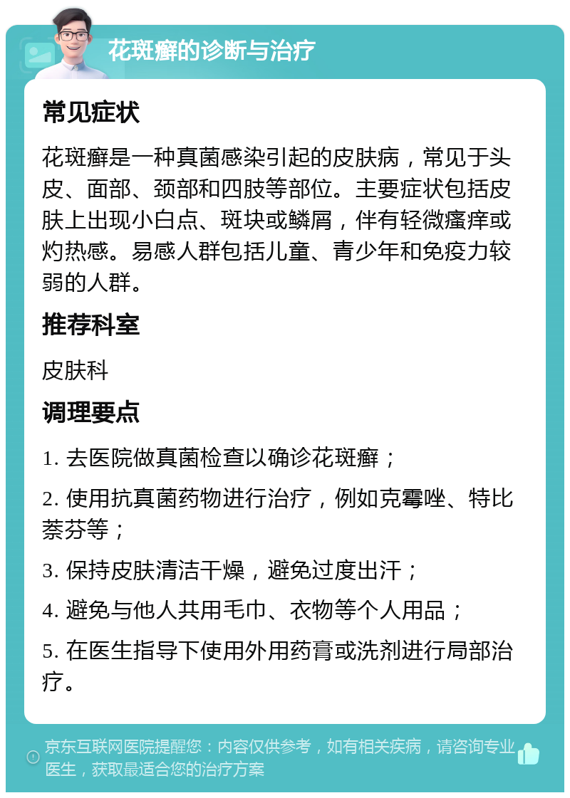 花斑癣的诊断与治疗 常见症状 花斑癣是一种真菌感染引起的皮肤病，常见于头皮、面部、颈部和四肢等部位。主要症状包括皮肤上出现小白点、斑块或鳞屑，伴有轻微瘙痒或灼热感。易感人群包括儿童、青少年和免疫力较弱的人群。 推荐科室 皮肤科 调理要点 1. 去医院做真菌检查以确诊花斑癣； 2. 使用抗真菌药物进行治疗，例如克霉唑、特比萘芬等； 3. 保持皮肤清洁干燥，避免过度出汗； 4. 避免与他人共用毛巾、衣物等个人用品； 5. 在医生指导下使用外用药膏或洗剂进行局部治疗。