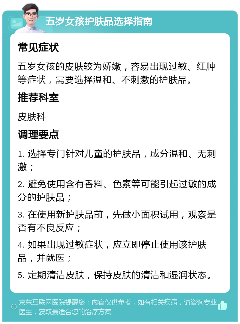 五岁女孩护肤品选择指南 常见症状 五岁女孩的皮肤较为娇嫩，容易出现过敏、红肿等症状，需要选择温和、不刺激的护肤品。 推荐科室 皮肤科 调理要点 1. 选择专门针对儿童的护肤品，成分温和、无刺激； 2. 避免使用含有香料、色素等可能引起过敏的成分的护肤品； 3. 在使用新护肤品前，先做小面积试用，观察是否有不良反应； 4. 如果出现过敏症状，应立即停止使用该护肤品，并就医； 5. 定期清洁皮肤，保持皮肤的清洁和湿润状态。