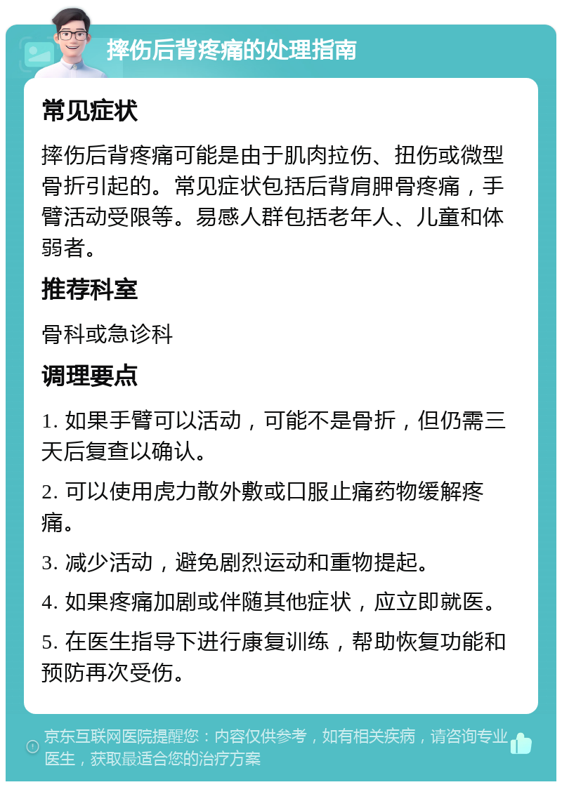 摔伤后背疼痛的处理指南 常见症状 摔伤后背疼痛可能是由于肌肉拉伤、扭伤或微型骨折引起的。常见症状包括后背肩胛骨疼痛，手臂活动受限等。易感人群包括老年人、儿童和体弱者。 推荐科室 骨科或急诊科 调理要点 1. 如果手臂可以活动，可能不是骨折，但仍需三天后复查以确认。 2. 可以使用虎力散外敷或口服止痛药物缓解疼痛。 3. 减少活动，避免剧烈运动和重物提起。 4. 如果疼痛加剧或伴随其他症状，应立即就医。 5. 在医生指导下进行康复训练，帮助恢复功能和预防再次受伤。