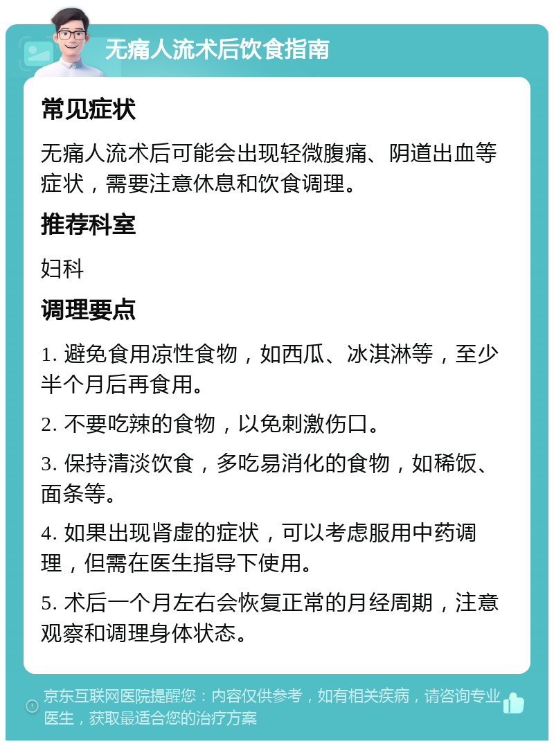 无痛人流术后饮食指南 常见症状 无痛人流术后可能会出现轻微腹痛、阴道出血等症状，需要注意休息和饮食调理。 推荐科室 妇科 调理要点 1. 避免食用凉性食物，如西瓜、冰淇淋等，至少半个月后再食用。 2. 不要吃辣的食物，以免刺激伤口。 3. 保持清淡饮食，多吃易消化的食物，如稀饭、面条等。 4. 如果出现肾虚的症状，可以考虑服用中药调理，但需在医生指导下使用。 5. 术后一个月左右会恢复正常的月经周期，注意观察和调理身体状态。