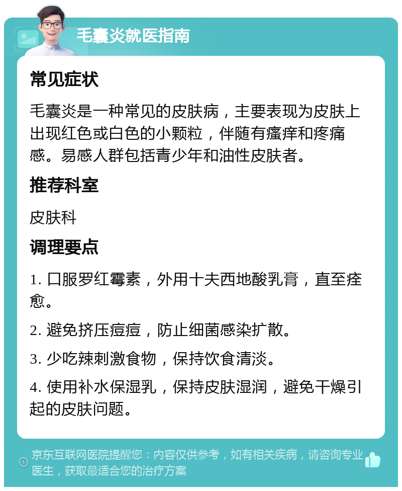 毛囊炎就医指南 常见症状 毛囊炎是一种常见的皮肤病，主要表现为皮肤上出现红色或白色的小颗粒，伴随有瘙痒和疼痛感。易感人群包括青少年和油性皮肤者。 推荐科室 皮肤科 调理要点 1. 口服罗红霉素，外用十夫西地酸乳膏，直至痊愈。 2. 避免挤压痘痘，防止细菌感染扩散。 3. 少吃辣刺激食物，保持饮食清淡。 4. 使用补水保湿乳，保持皮肤湿润，避免干燥引起的皮肤问题。