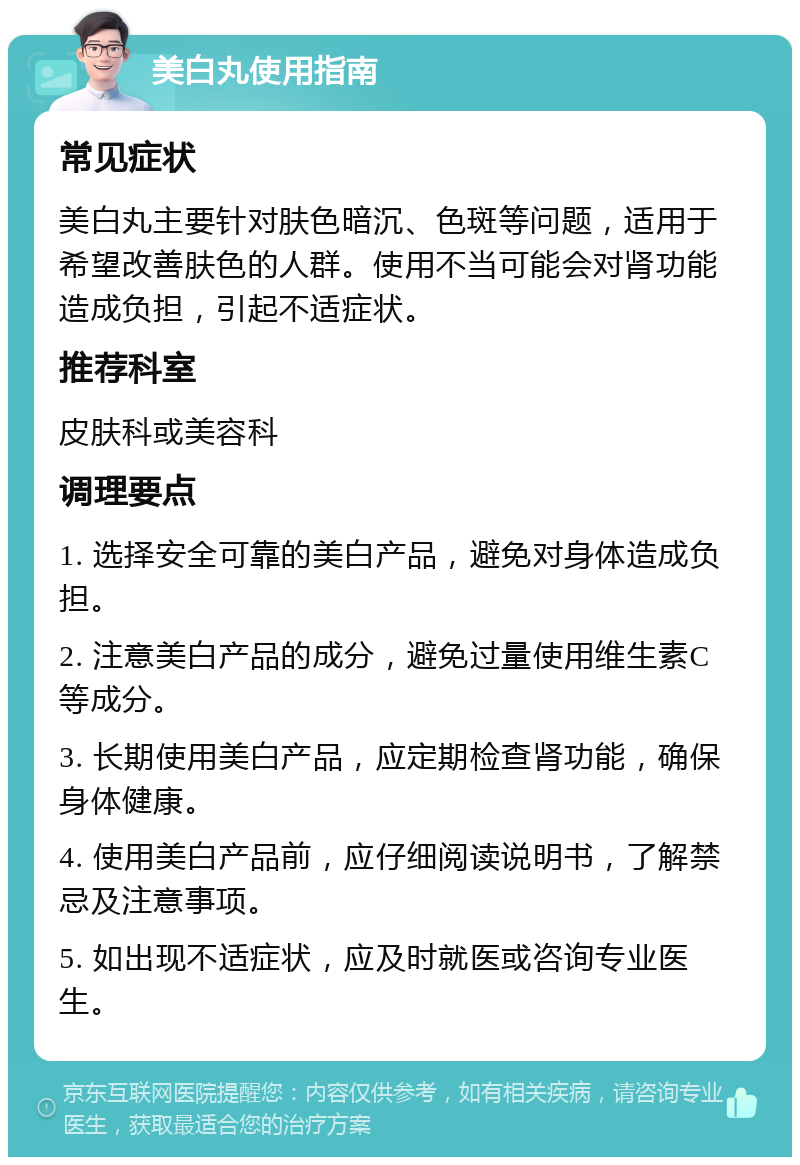 美白丸使用指南 常见症状 美白丸主要针对肤色暗沉、色斑等问题，适用于希望改善肤色的人群。使用不当可能会对肾功能造成负担，引起不适症状。 推荐科室 皮肤科或美容科 调理要点 1. 选择安全可靠的美白产品，避免对身体造成负担。 2. 注意美白产品的成分，避免过量使用维生素C等成分。 3. 长期使用美白产品，应定期检查肾功能，确保身体健康。 4. 使用美白产品前，应仔细阅读说明书，了解禁忌及注意事项。 5. 如出现不适症状，应及时就医或咨询专业医生。