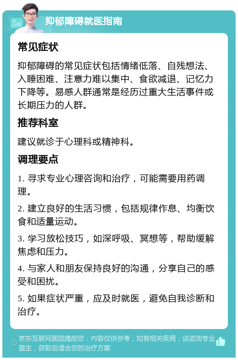 抑郁障碍就医指南 常见症状 抑郁障碍的常见症状包括情绪低落、自残想法、入睡困难、注意力难以集中、食欲减退、记忆力下降等。易感人群通常是经历过重大生活事件或长期压力的人群。 推荐科室 建议就诊于心理科或精神科。 调理要点 1. 寻求专业心理咨询和治疗，可能需要用药调理。 2. 建立良好的生活习惯，包括规律作息、均衡饮食和适量运动。 3. 学习放松技巧，如深呼吸、冥想等，帮助缓解焦虑和压力。 4. 与家人和朋友保持良好的沟通，分享自己的感受和困扰。 5. 如果症状严重，应及时就医，避免自我诊断和治疗。