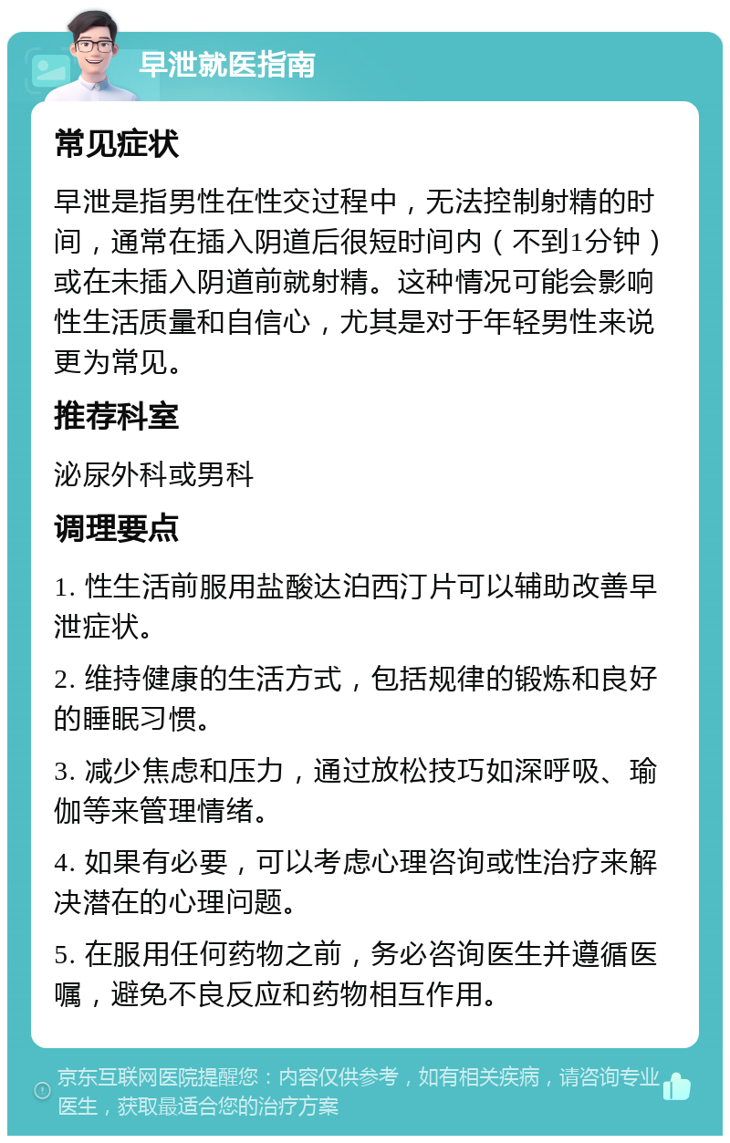 早泄就医指南 常见症状 早泄是指男性在性交过程中，无法控制射精的时间，通常在插入阴道后很短时间内（不到1分钟）或在未插入阴道前就射精。这种情况可能会影响性生活质量和自信心，尤其是对于年轻男性来说更为常见。 推荐科室 泌尿外科或男科 调理要点 1. 性生活前服用盐酸达泊西汀片可以辅助改善早泄症状。 2. 维持健康的生活方式，包括规律的锻炼和良好的睡眠习惯。 3. 减少焦虑和压力，通过放松技巧如深呼吸、瑜伽等来管理情绪。 4. 如果有必要，可以考虑心理咨询或性治疗来解决潜在的心理问题。 5. 在服用任何药物之前，务必咨询医生并遵循医嘱，避免不良反应和药物相互作用。