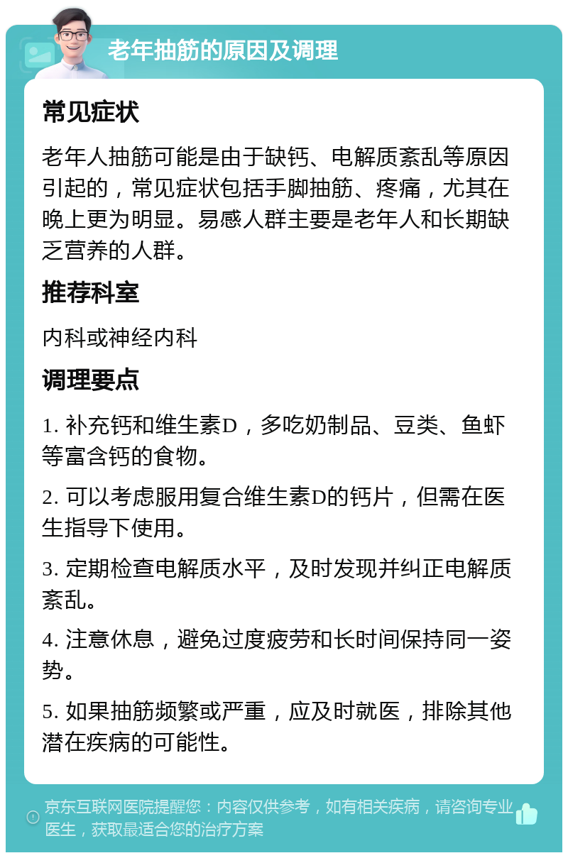 老年抽筋的原因及调理 常见症状 老年人抽筋可能是由于缺钙、电解质紊乱等原因引起的，常见症状包括手脚抽筋、疼痛，尤其在晚上更为明显。易感人群主要是老年人和长期缺乏营养的人群。 推荐科室 内科或神经内科 调理要点 1. 补充钙和维生素D，多吃奶制品、豆类、鱼虾等富含钙的食物。 2. 可以考虑服用复合维生素D的钙片，但需在医生指导下使用。 3. 定期检查电解质水平，及时发现并纠正电解质紊乱。 4. 注意休息，避免过度疲劳和长时间保持同一姿势。 5. 如果抽筋频繁或严重，应及时就医，排除其他潜在疾病的可能性。