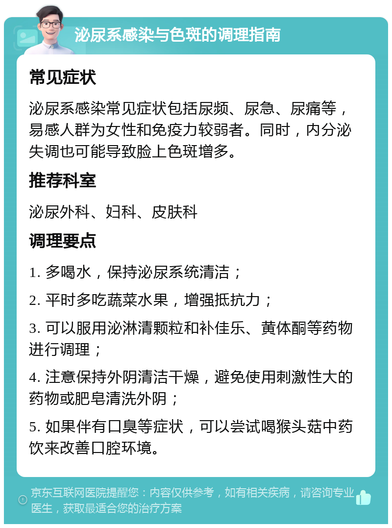 泌尿系感染与色斑的调理指南 常见症状 泌尿系感染常见症状包括尿频、尿急、尿痛等，易感人群为女性和免疫力较弱者。同时，内分泌失调也可能导致脸上色斑增多。 推荐科室 泌尿外科、妇科、皮肤科 调理要点 1. 多喝水，保持泌尿系统清洁； 2. 平时多吃蔬菜水果，增强抵抗力； 3. 可以服用泌淋清颗粒和补佳乐、黄体酮等药物进行调理； 4. 注意保持外阴清洁干燥，避免使用刺激性大的药物或肥皂清洗外阴； 5. 如果伴有口臭等症状，可以尝试喝猴头菇中药饮来改善口腔环境。