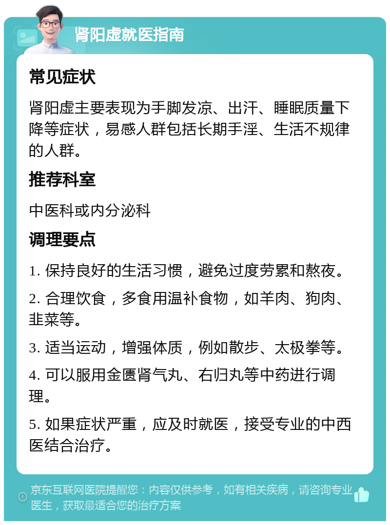 肾阳虚就医指南 常见症状 肾阳虚主要表现为手脚发凉、出汗、睡眠质量下降等症状，易感人群包括长期手淫、生活不规律的人群。 推荐科室 中医科或内分泌科 调理要点 1. 保持良好的生活习惯，避免过度劳累和熬夜。 2. 合理饮食，多食用温补食物，如羊肉、狗肉、韭菜等。 3. 适当运动，增强体质，例如散步、太极拳等。 4. 可以服用金匮肾气丸、右归丸等中药进行调理。 5. 如果症状严重，应及时就医，接受专业的中西医结合治疗。