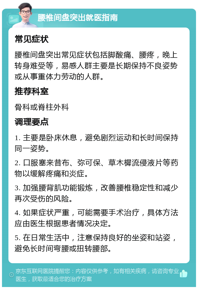 腰椎间盘突出就医指南 常见症状 腰椎间盘突出常见症状包括脚酸痛、腰疼，晚上转身难受等，易感人群主要是长期保持不良姿势或从事重体力劳动的人群。 推荐科室 骨科或脊柱外科 调理要点 1. 主要是卧床休息，避免剧烈运动和长时间保持同一姿势。 2. 口服塞来昔布、弥可保、草木樨流侵液片等药物以缓解疼痛和炎症。 3. 加强腰背肌功能锻炼，改善腰椎稳定性和减少再次受伤的风险。 4. 如果症状严重，可能需要手术治疗，具体方法应由医生根据患者情况决定。 5. 在日常生活中，注意保持良好的坐姿和站姿，避免长时间弯腰或扭转腰部。