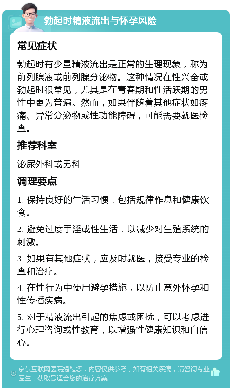 勃起时精液流出与怀孕风险 常见症状 勃起时有少量精液流出是正常的生理现象，称为前列腺液或前列腺分泌物。这种情况在性兴奋或勃起时很常见，尤其是在青春期和性活跃期的男性中更为普遍。然而，如果伴随着其他症状如疼痛、异常分泌物或性功能障碍，可能需要就医检查。 推荐科室 泌尿外科或男科 调理要点 1. 保持良好的生活习惯，包括规律作息和健康饮食。 2. 避免过度手淫或性生活，以减少对生殖系统的刺激。 3. 如果有其他症状，应及时就医，接受专业的检查和治疗。 4. 在性行为中使用避孕措施，以防止意外怀孕和性传播疾病。 5. 对于精液流出引起的焦虑或困扰，可以考虑进行心理咨询或性教育，以增强性健康知识和自信心。