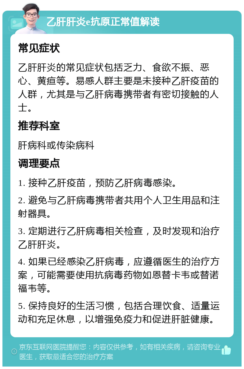 乙肝肝炎e抗原正常值解读 常见症状 乙肝肝炎的常见症状包括乏力、食欲不振、恶心、黄疸等。易感人群主要是未接种乙肝疫苗的人群，尤其是与乙肝病毒携带者有密切接触的人士。 推荐科室 肝病科或传染病科 调理要点 1. 接种乙肝疫苗，预防乙肝病毒感染。 2. 避免与乙肝病毒携带者共用个人卫生用品和注射器具。 3. 定期进行乙肝病毒相关检查，及时发现和治疗乙肝肝炎。 4. 如果已经感染乙肝病毒，应遵循医生的治疗方案，可能需要使用抗病毒药物如恩替卡韦或替诺福韦等。 5. 保持良好的生活习惯，包括合理饮食、适量运动和充足休息，以增强免疫力和促进肝脏健康。