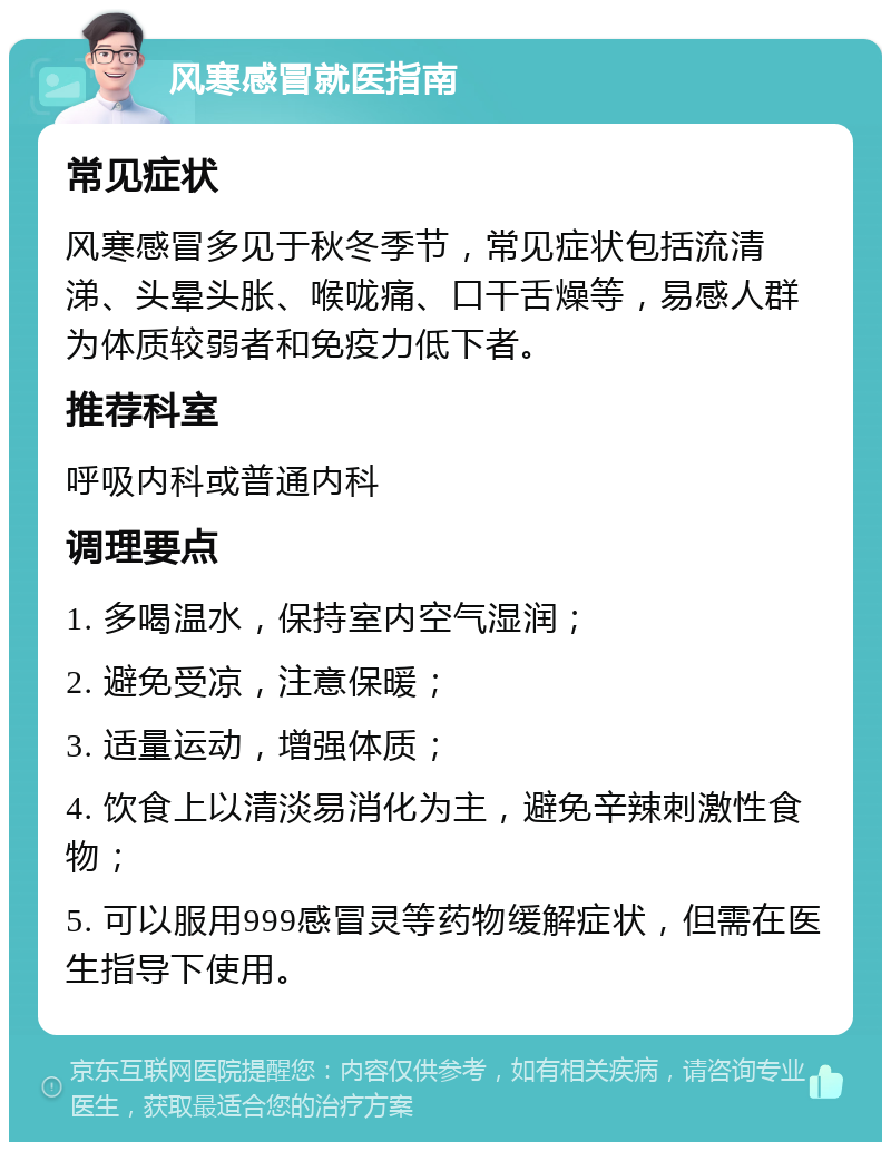 风寒感冒就医指南 常见症状 风寒感冒多见于秋冬季节，常见症状包括流清涕、头晕头胀、喉咙痛、口干舌燥等，易感人群为体质较弱者和免疫力低下者。 推荐科室 呼吸内科或普通内科 调理要点 1. 多喝温水，保持室内空气湿润； 2. 避免受凉，注意保暖； 3. 适量运动，增强体质； 4. 饮食上以清淡易消化为主，避免辛辣刺激性食物； 5. 可以服用999感冒灵等药物缓解症状，但需在医生指导下使用。