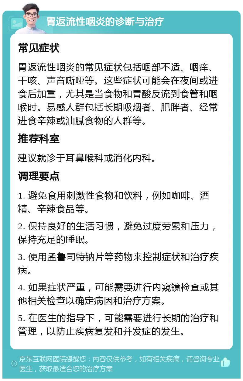 胃返流性咽炎的诊断与治疗 常见症状 胃返流性咽炎的常见症状包括咽部不适、咽痒、干咳、声音嘶哑等。这些症状可能会在夜间或进食后加重，尤其是当食物和胃酸反流到食管和咽喉时。易感人群包括长期吸烟者、肥胖者、经常进食辛辣或油腻食物的人群等。 推荐科室 建议就诊于耳鼻喉科或消化内科。 调理要点 1. 避免食用刺激性食物和饮料，例如咖啡、酒精、辛辣食品等。 2. 保持良好的生活习惯，避免过度劳累和压力，保持充足的睡眠。 3. 使用孟鲁司特钠片等药物来控制症状和治疗疾病。 4. 如果症状严重，可能需要进行内窥镜检查或其他相关检查以确定病因和治疗方案。 5. 在医生的指导下，可能需要进行长期的治疗和管理，以防止疾病复发和并发症的发生。