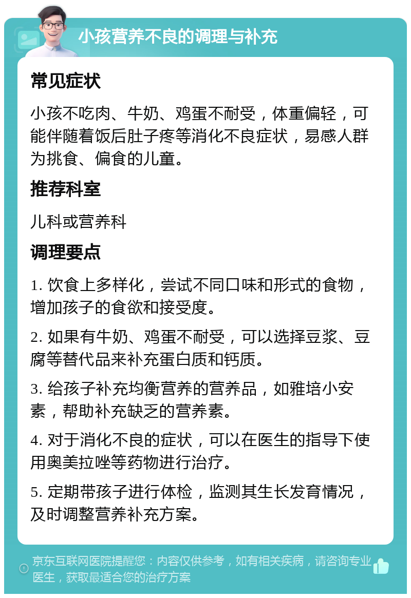 小孩营养不良的调理与补充 常见症状 小孩不吃肉、牛奶、鸡蛋不耐受，体重偏轻，可能伴随着饭后肚子疼等消化不良症状，易感人群为挑食、偏食的儿童。 推荐科室 儿科或营养科 调理要点 1. 饮食上多样化，尝试不同口味和形式的食物，增加孩子的食欲和接受度。 2. 如果有牛奶、鸡蛋不耐受，可以选择豆浆、豆腐等替代品来补充蛋白质和钙质。 3. 给孩子补充均衡营养的营养品，如雅培小安素，帮助补充缺乏的营养素。 4. 对于消化不良的症状，可以在医生的指导下使用奥美拉唑等药物进行治疗。 5. 定期带孩子进行体检，监测其生长发育情况，及时调整营养补充方案。