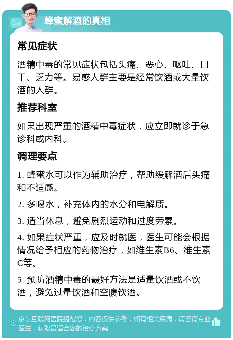 蜂蜜解酒的真相 常见症状 酒精中毒的常见症状包括头痛、恶心、呕吐、口干、乏力等。易感人群主要是经常饮酒或大量饮酒的人群。 推荐科室 如果出现严重的酒精中毒症状，应立即就诊于急诊科或内科。 调理要点 1. 蜂蜜水可以作为辅助治疗，帮助缓解酒后头痛和不适感。 2. 多喝水，补充体内的水分和电解质。 3. 适当休息，避免剧烈运动和过度劳累。 4. 如果症状严重，应及时就医，医生可能会根据情况给予相应的药物治疗，如维生素B6、维生素C等。 5. 预防酒精中毒的最好方法是适量饮酒或不饮酒，避免过量饮酒和空腹饮酒。