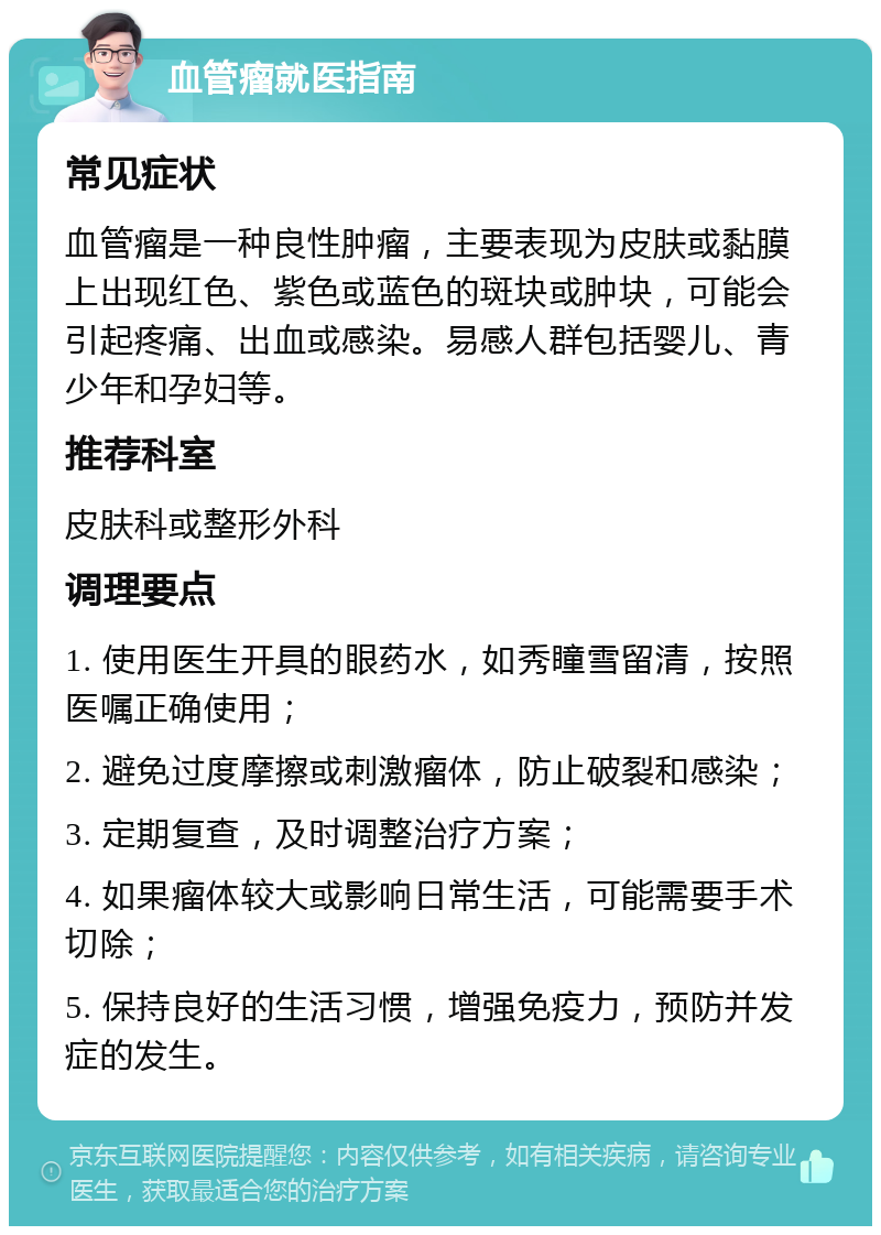 血管瘤就医指南 常见症状 血管瘤是一种良性肿瘤，主要表现为皮肤或黏膜上出现红色、紫色或蓝色的斑块或肿块，可能会引起疼痛、出血或感染。易感人群包括婴儿、青少年和孕妇等。 推荐科室 皮肤科或整形外科 调理要点 1. 使用医生开具的眼药水，如秀瞳雪留清，按照医嘱正确使用； 2. 避免过度摩擦或刺激瘤体，防止破裂和感染； 3. 定期复查，及时调整治疗方案； 4. 如果瘤体较大或影响日常生活，可能需要手术切除； 5. 保持良好的生活习惯，增强免疫力，预防并发症的发生。