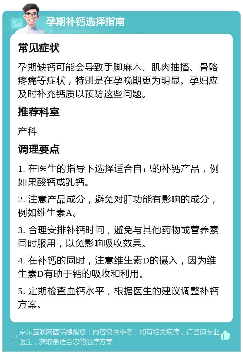 孕期补钙选择指南 常见症状 孕期缺钙可能会导致手脚麻木、肌肉抽搐、骨骼疼痛等症状，特别是在孕晚期更为明显。孕妇应及时补充钙质以预防这些问题。 推荐科室 产科 调理要点 1. 在医生的指导下选择适合自己的补钙产品，例如果酸钙或乳钙。 2. 注意产品成分，避免对肝功能有影响的成分，例如维生素A。 3. 合理安排补钙时间，避免与其他药物或营养素同时服用，以免影响吸收效果。 4. 在补钙的同时，注意维生素D的摄入，因为维生素D有助于钙的吸收和利用。 5. 定期检查血钙水平，根据医生的建议调整补钙方案。