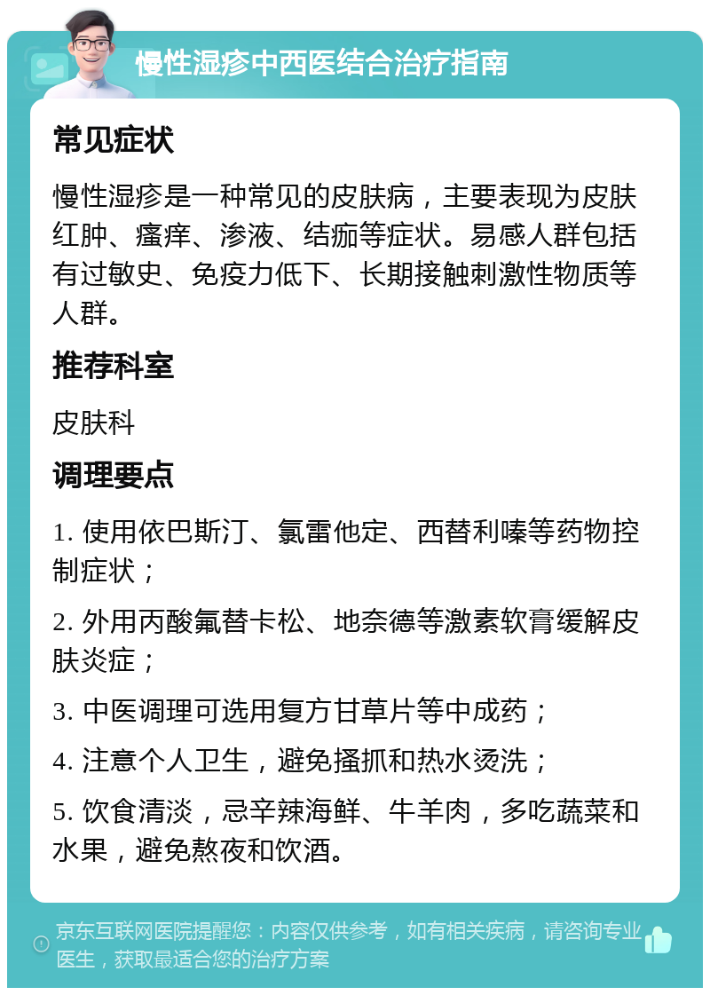 慢性湿疹中西医结合治疗指南 常见症状 慢性湿疹是一种常见的皮肤病，主要表现为皮肤红肿、瘙痒、渗液、结痂等症状。易感人群包括有过敏史、免疫力低下、长期接触刺激性物质等人群。 推荐科室 皮肤科 调理要点 1. 使用依巴斯汀、氯雷他定、西替利嗪等药物控制症状； 2. 外用丙酸氟替卡松、地奈德等激素软膏缓解皮肤炎症； 3. 中医调理可选用复方甘草片等中成药； 4. 注意个人卫生，避免搔抓和热水烫洗； 5. 饮食清淡，忌辛辣海鲜、牛羊肉，多吃蔬菜和水果，避免熬夜和饮酒。