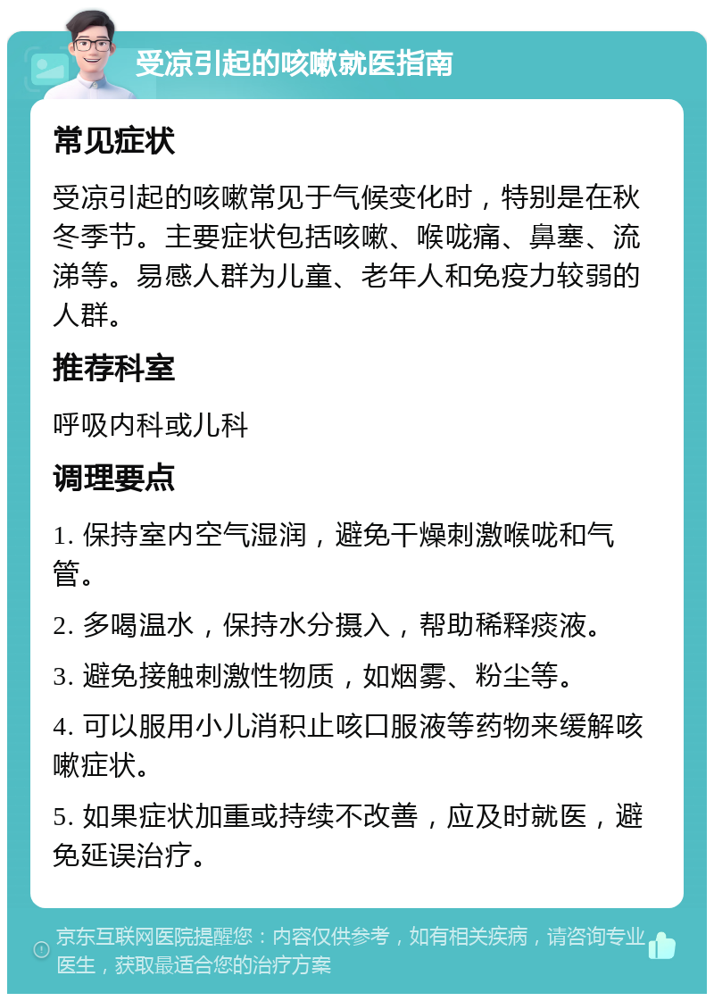 受凉引起的咳嗽就医指南 常见症状 受凉引起的咳嗽常见于气候变化时，特别是在秋冬季节。主要症状包括咳嗽、喉咙痛、鼻塞、流涕等。易感人群为儿童、老年人和免疫力较弱的人群。 推荐科室 呼吸内科或儿科 调理要点 1. 保持室内空气湿润，避免干燥刺激喉咙和气管。 2. 多喝温水，保持水分摄入，帮助稀释痰液。 3. 避免接触刺激性物质，如烟雾、粉尘等。 4. 可以服用小儿消积止咳口服液等药物来缓解咳嗽症状。 5. 如果症状加重或持续不改善，应及时就医，避免延误治疗。