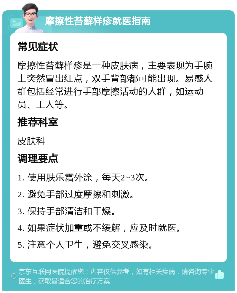 摩擦性苔藓样疹就医指南 常见症状 摩擦性苔藓样疹是一种皮肤病，主要表现为手腕上突然冒出红点，双手背部都可能出现。易感人群包括经常进行手部摩擦活动的人群，如运动员、工人等。 推荐科室 皮肤科 调理要点 1. 使用肤乐霜外涂，每天2~3次。 2. 避免手部过度摩擦和刺激。 3. 保持手部清洁和干燥。 4. 如果症状加重或不缓解，应及时就医。 5. 注意个人卫生，避免交叉感染。