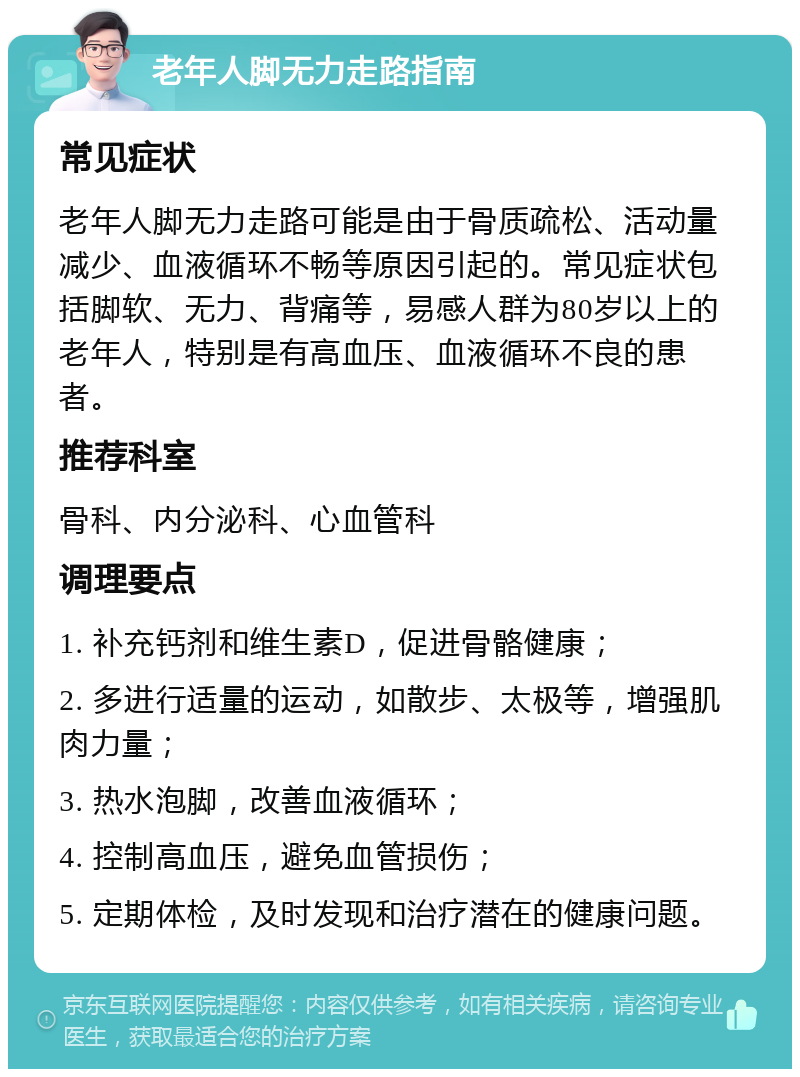 老年人脚无力走路指南 常见症状 老年人脚无力走路可能是由于骨质疏松、活动量减少、血液循环不畅等原因引起的。常见症状包括脚软、无力、背痛等，易感人群为80岁以上的老年人，特别是有高血压、血液循环不良的患者。 推荐科室 骨科、内分泌科、心血管科 调理要点 1. 补充钙剂和维生素D，促进骨骼健康； 2. 多进行适量的运动，如散步、太极等，增强肌肉力量； 3. 热水泡脚，改善血液循环； 4. 控制高血压，避免血管损伤； 5. 定期体检，及时发现和治疗潜在的健康问题。