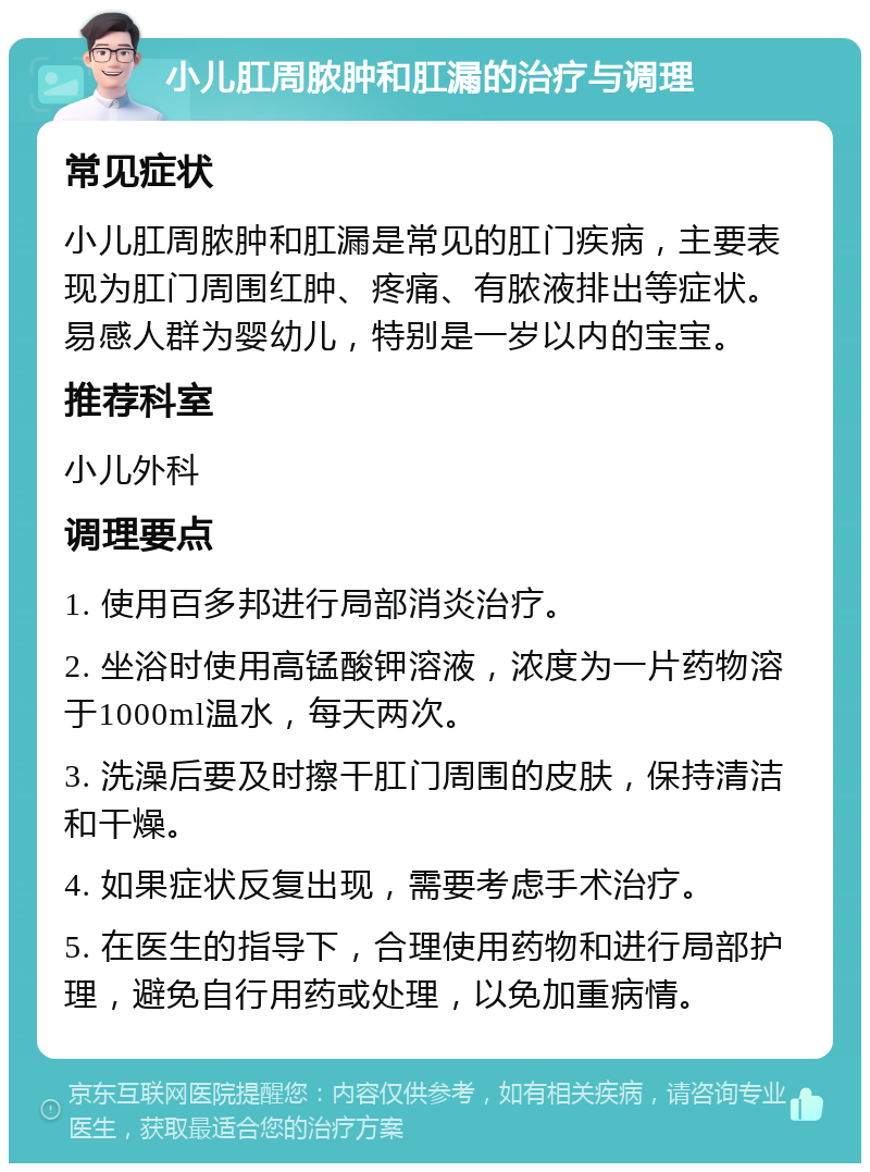 小儿肛周脓肿和肛漏的治疗与调理 常见症状 小儿肛周脓肿和肛漏是常见的肛门疾病，主要表现为肛门周围红肿、疼痛、有脓液排出等症状。易感人群为婴幼儿，特别是一岁以内的宝宝。 推荐科室 小儿外科 调理要点 1. 使用百多邦进行局部消炎治疗。 2. 坐浴时使用高锰酸钾溶液，浓度为一片药物溶于1000ml温水，每天两次。 3. 洗澡后要及时擦干肛门周围的皮肤，保持清洁和干燥。 4. 如果症状反复出现，需要考虑手术治疗。 5. 在医生的指导下，合理使用药物和进行局部护理，避免自行用药或处理，以免加重病情。