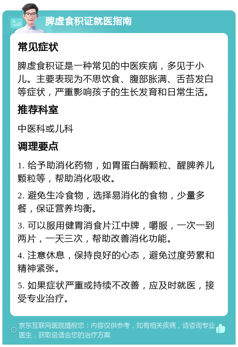 脾虚食积证就医指南 常见症状 脾虚食积证是一种常见的中医疾病，多见于小儿。主要表现为不思饮食、腹部胀满、舌苔发白等症状，严重影响孩子的生长发育和日常生活。 推荐科室 中医科或儿科 调理要点 1. 给予助消化药物，如胃蛋白酶颗粒、醒脾养儿颗粒等，帮助消化吸收。 2. 避免生冷食物，选择易消化的食物，少量多餐，保证营养均衡。 3. 可以服用健胃消食片江中牌，嚼服，一次一到两片，一天三次，帮助改善消化功能。 4. 注意休息，保持良好的心态，避免过度劳累和精神紧张。 5. 如果症状严重或持续不改善，应及时就医，接受专业治疗。