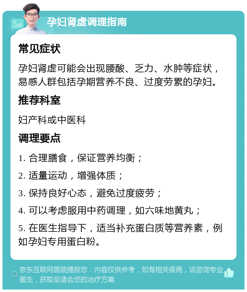 孕妇肾虚调理指南 常见症状 孕妇肾虚可能会出现腰酸、乏力、水肿等症状，易感人群包括孕期营养不良、过度劳累的孕妇。 推荐科室 妇产科或中医科 调理要点 1. 合理膳食，保证营养均衡； 2. 适量运动，增强体质； 3. 保持良好心态，避免过度疲劳； 4. 可以考虑服用中药调理，如六味地黄丸； 5. 在医生指导下，适当补充蛋白质等营养素，例如孕妇专用蛋白粉。