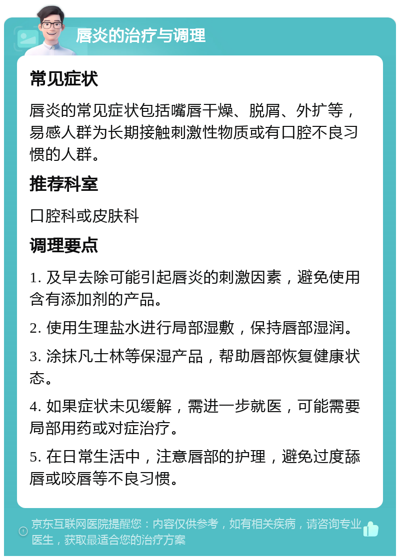 唇炎的治疗与调理 常见症状 唇炎的常见症状包括嘴唇干燥、脱屑、外扩等，易感人群为长期接触刺激性物质或有口腔不良习惯的人群。 推荐科室 口腔科或皮肤科 调理要点 1. 及早去除可能引起唇炎的刺激因素，避免使用含有添加剂的产品。 2. 使用生理盐水进行局部湿敷，保持唇部湿润。 3. 涂抹凡士林等保湿产品，帮助唇部恢复健康状态。 4. 如果症状未见缓解，需进一步就医，可能需要局部用药或对症治疗。 5. 在日常生活中，注意唇部的护理，避免过度舔唇或咬唇等不良习惯。