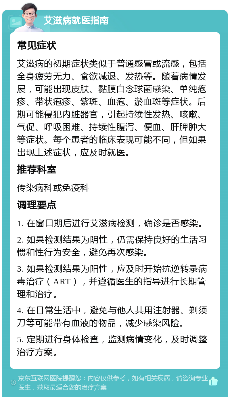 艾滋病就医指南 常见症状 艾滋病的初期症状类似于普通感冒或流感，包括全身疲劳无力、食欲减退、发热等。随着病情发展，可能出现皮肤、黏膜白念球菌感染、单纯疱疹、带状疱疹、紫斑、血疱、淤血斑等症状。后期可能侵犯内脏器官，引起持续性发热、咳嗽、气促、呼吸困难、持续性腹泻、便血、肝脾肿大等症状。每个患者的临床表现可能不同，但如果出现上述症状，应及时就医。 推荐科室 传染病科或免疫科 调理要点 1. 在窗口期后进行艾滋病检测，确诊是否感染。 2. 如果检测结果为阴性，仍需保持良好的生活习惯和性行为安全，避免再次感染。 3. 如果检测结果为阳性，应及时开始抗逆转录病毒治疗（ART），并遵循医生的指导进行长期管理和治疗。 4. 在日常生活中，避免与他人共用注射器、剃须刀等可能带有血液的物品，减少感染风险。 5. 定期进行身体检查，监测病情变化，及时调整治疗方案。