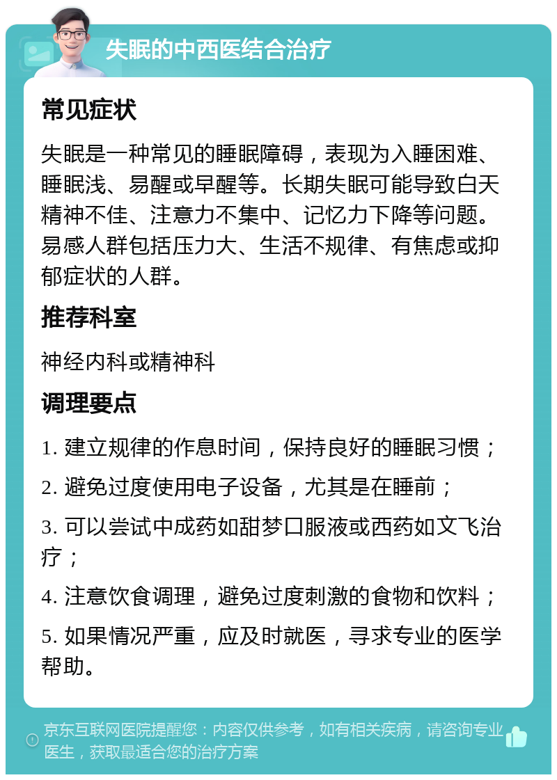 失眠的中西医结合治疗 常见症状 失眠是一种常见的睡眠障碍，表现为入睡困难、睡眠浅、易醒或早醒等。长期失眠可能导致白天精神不佳、注意力不集中、记忆力下降等问题。易感人群包括压力大、生活不规律、有焦虑或抑郁症状的人群。 推荐科室 神经内科或精神科 调理要点 1. 建立规律的作息时间，保持良好的睡眠习惯； 2. 避免过度使用电子设备，尤其是在睡前； 3. 可以尝试中成药如甜梦口服液或西药如文飞治疗； 4. 注意饮食调理，避免过度刺激的食物和饮料； 5. 如果情况严重，应及时就医，寻求专业的医学帮助。