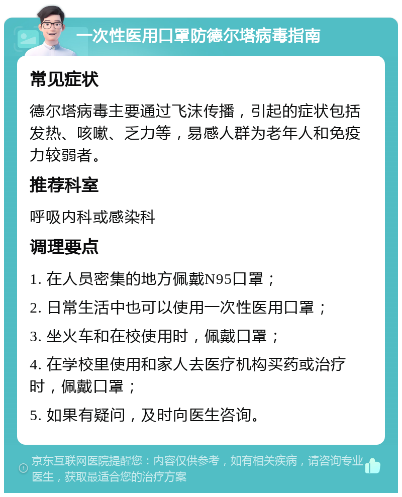 一次性医用口罩防德尔塔病毒指南 常见症状 德尔塔病毒主要通过飞沫传播，引起的症状包括发热、咳嗽、乏力等，易感人群为老年人和免疫力较弱者。 推荐科室 呼吸内科或感染科 调理要点 1. 在人员密集的地方佩戴N95口罩； 2. 日常生活中也可以使用一次性医用口罩； 3. 坐火车和在校使用时，佩戴口罩； 4. 在学校里使用和家人去医疗机构买药或治疗时，佩戴口罩； 5. 如果有疑问，及时向医生咨询。