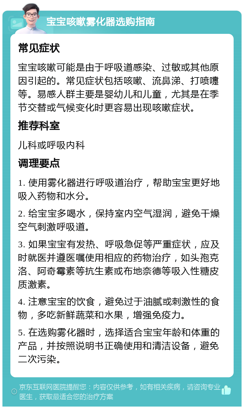 宝宝咳嗽雾化器选购指南 常见症状 宝宝咳嗽可能是由于呼吸道感染、过敏或其他原因引起的。常见症状包括咳嗽、流鼻涕、打喷嚏等。易感人群主要是婴幼儿和儿童，尤其是在季节交替或气候变化时更容易出现咳嗽症状。 推荐科室 儿科或呼吸内科 调理要点 1. 使用雾化器进行呼吸道治疗，帮助宝宝更好地吸入药物和水分。 2. 给宝宝多喝水，保持室内空气湿润，避免干燥空气刺激呼吸道。 3. 如果宝宝有发热、呼吸急促等严重症状，应及时就医并遵医嘱使用相应的药物治疗，如头孢克洛、阿奇霉素等抗生素或布地奈德等吸入性糖皮质激素。 4. 注意宝宝的饮食，避免过于油腻或刺激性的食物，多吃新鲜蔬菜和水果，增强免疫力。 5. 在选购雾化器时，选择适合宝宝年龄和体重的产品，并按照说明书正确使用和清洁设备，避免二次污染。