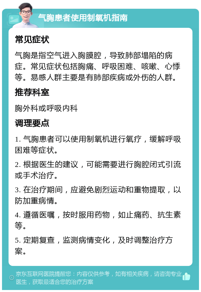 气胸患者使用制氧机指南 常见症状 气胸是指空气进入胸膜腔，导致肺部塌陷的病症。常见症状包括胸痛、呼吸困难、咳嗽、心悸等。易感人群主要是有肺部疾病或外伤的人群。 推荐科室 胸外科或呼吸内科 调理要点 1. 气胸患者可以使用制氧机进行氧疗，缓解呼吸困难等症状。 2. 根据医生的建议，可能需要进行胸腔闭式引流或手术治疗。 3. 在治疗期间，应避免剧烈运动和重物提取，以防加重病情。 4. 遵循医嘱，按时服用药物，如止痛药、抗生素等。 5. 定期复查，监测病情变化，及时调整治疗方案。