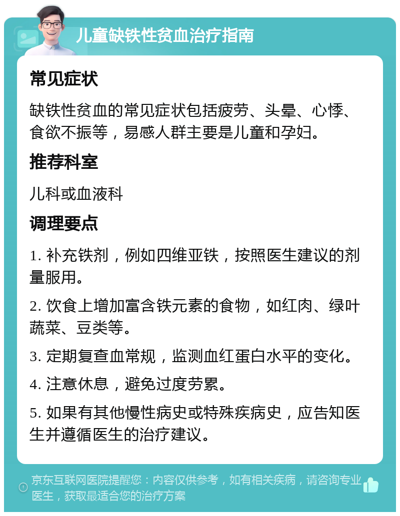 儿童缺铁性贫血治疗指南 常见症状 缺铁性贫血的常见症状包括疲劳、头晕、心悸、食欲不振等，易感人群主要是儿童和孕妇。 推荐科室 儿科或血液科 调理要点 1. 补充铁剂，例如四维亚铁，按照医生建议的剂量服用。 2. 饮食上增加富含铁元素的食物，如红肉、绿叶蔬菜、豆类等。 3. 定期复查血常规，监测血红蛋白水平的变化。 4. 注意休息，避免过度劳累。 5. 如果有其他慢性病史或特殊疾病史，应告知医生并遵循医生的治疗建议。