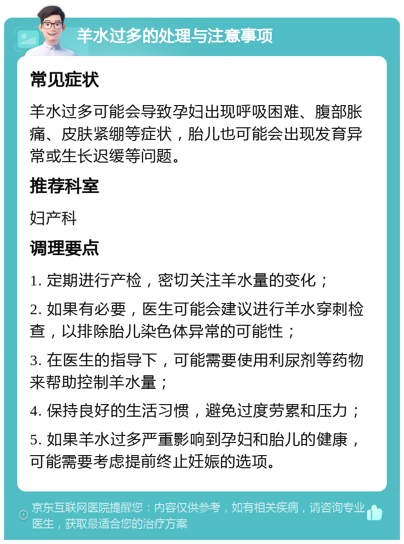 羊水过多的处理与注意事项 常见症状 羊水过多可能会导致孕妇出现呼吸困难、腹部胀痛、皮肤紧绷等症状，胎儿也可能会出现发育异常或生长迟缓等问题。 推荐科室 妇产科 调理要点 1. 定期进行产检，密切关注羊水量的变化； 2. 如果有必要，医生可能会建议进行羊水穿刺检查，以排除胎儿染色体异常的可能性； 3. 在医生的指导下，可能需要使用利尿剂等药物来帮助控制羊水量； 4. 保持良好的生活习惯，避免过度劳累和压力； 5. 如果羊水过多严重影响到孕妇和胎儿的健康，可能需要考虑提前终止妊娠的选项。