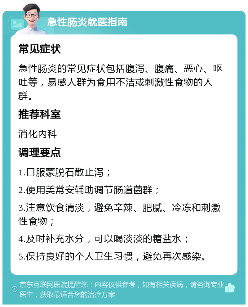 急性肠炎就医指南 常见症状 急性肠炎的常见症状包括腹泻、腹痛、恶心、呕吐等，易感人群为食用不洁或刺激性食物的人群。 推荐科室 消化内科 调理要点 1.口服蒙脱石散止泻； 2.使用美常安辅助调节肠道菌群； 3.注意饮食清淡，避免辛辣、肥腻、冷冻和刺激性食物； 4.及时补充水分，可以喝淡淡的糖盐水； 5.保持良好的个人卫生习惯，避免再次感染。