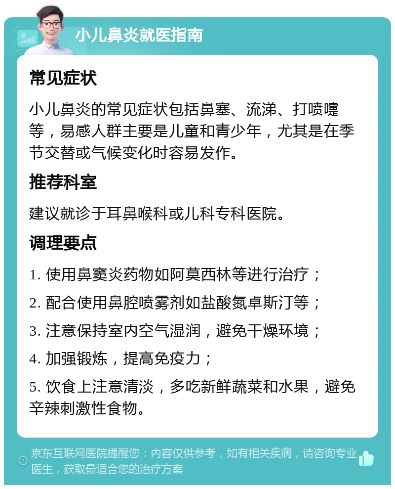 小儿鼻炎就医指南 常见症状 小儿鼻炎的常见症状包括鼻塞、流涕、打喷嚏等，易感人群主要是儿童和青少年，尤其是在季节交替或气候变化时容易发作。 推荐科室 建议就诊于耳鼻喉科或儿科专科医院。 调理要点 1. 使用鼻窦炎药物如阿莫西林等进行治疗； 2. 配合使用鼻腔喷雾剂如盐酸氮卓斯汀等； 3. 注意保持室内空气湿润，避免干燥环境； 4. 加强锻炼，提高免疫力； 5. 饮食上注意清淡，多吃新鲜蔬菜和水果，避免辛辣刺激性食物。