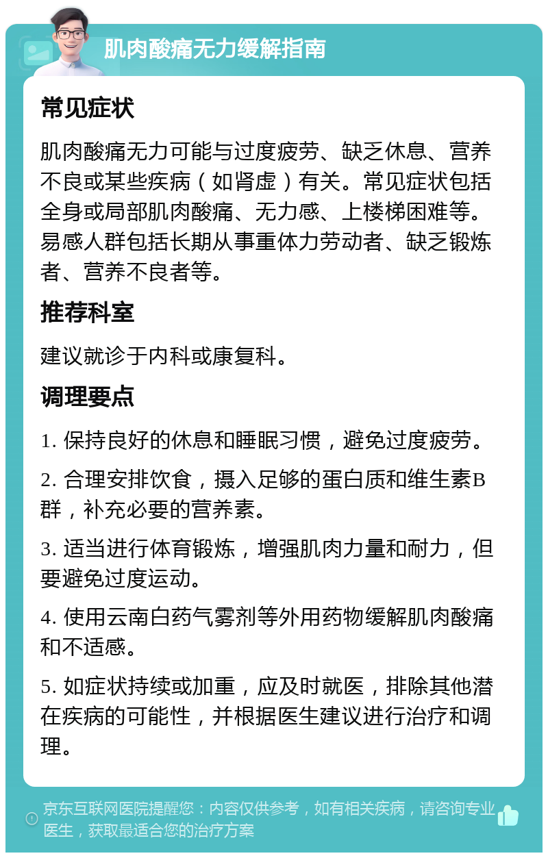 肌肉酸痛无力缓解指南 常见症状 肌肉酸痛无力可能与过度疲劳、缺乏休息、营养不良或某些疾病（如肾虚）有关。常见症状包括全身或局部肌肉酸痛、无力感、上楼梯困难等。易感人群包括长期从事重体力劳动者、缺乏锻炼者、营养不良者等。 推荐科室 建议就诊于内科或康复科。 调理要点 1. 保持良好的休息和睡眠习惯，避免过度疲劳。 2. 合理安排饮食，摄入足够的蛋白质和维生素B群，补充必要的营养素。 3. 适当进行体育锻炼，增强肌肉力量和耐力，但要避免过度运动。 4. 使用云南白药气雾剂等外用药物缓解肌肉酸痛和不适感。 5. 如症状持续或加重，应及时就医，排除其他潜在疾病的可能性，并根据医生建议进行治疗和调理。