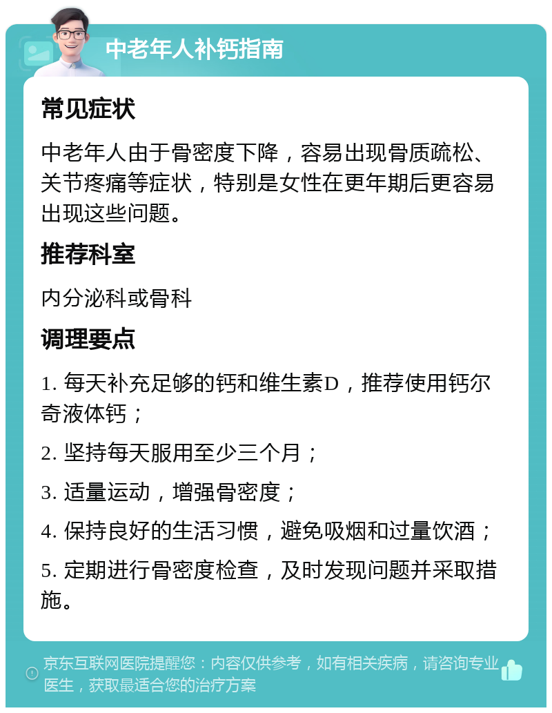 中老年人补钙指南 常见症状 中老年人由于骨密度下降，容易出现骨质疏松、关节疼痛等症状，特别是女性在更年期后更容易出现这些问题。 推荐科室 内分泌科或骨科 调理要点 1. 每天补充足够的钙和维生素D，推荐使用钙尔奇液体钙； 2. 坚持每天服用至少三个月； 3. 适量运动，增强骨密度； 4. 保持良好的生活习惯，避免吸烟和过量饮酒； 5. 定期进行骨密度检查，及时发现问题并采取措施。