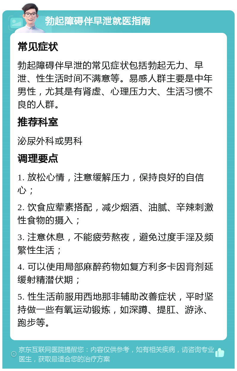 勃起障碍伴早泄就医指南 常见症状 勃起障碍伴早泄的常见症状包括勃起无力、早泄、性生活时间不满意等。易感人群主要是中年男性，尤其是有肾虚、心理压力大、生活习惯不良的人群。 推荐科室 泌尿外科或男科 调理要点 1. 放松心情，注意缓解压力，保持良好的自信心； 2. 饮食应荤素搭配，减少烟酒、油腻、辛辣刺激性食物的摄入； 3. 注意休息，不能疲劳熬夜，避免过度手淫及频繁性生活； 4. 可以使用局部麻醉药物如复方利多卡因膏剂延缓射精潜伏期； 5. 性生活前服用西地那非辅助改善症状，平时坚持做一些有氧运动锻炼，如深蹲、提肛、游泳、跑步等。