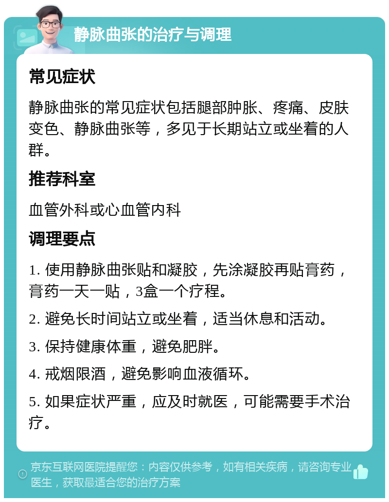 静脉曲张的治疗与调理 常见症状 静脉曲张的常见症状包括腿部肿胀、疼痛、皮肤变色、静脉曲张等，多见于长期站立或坐着的人群。 推荐科室 血管外科或心血管内科 调理要点 1. 使用静脉曲张贴和凝胶，先涂凝胶再贴膏药，膏药一天一贴，3盒一个疗程。 2. 避免长时间站立或坐着，适当休息和活动。 3. 保持健康体重，避免肥胖。 4. 戒烟限酒，避免影响血液循环。 5. 如果症状严重，应及时就医，可能需要手术治疗。