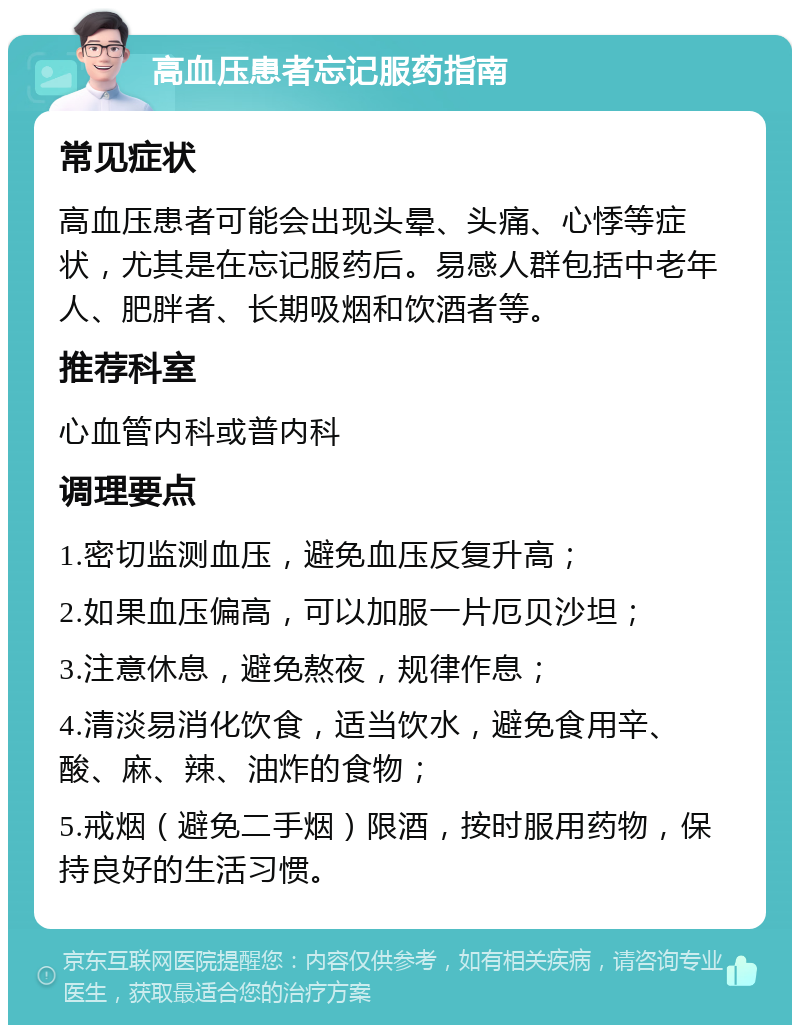 高血压患者忘记服药指南 常见症状 高血压患者可能会出现头晕、头痛、心悸等症状，尤其是在忘记服药后。易感人群包括中老年人、肥胖者、长期吸烟和饮酒者等。 推荐科室 心血管内科或普内科 调理要点 1.密切监测血压，避免血压反复升高； 2.如果血压偏高，可以加服一片厄贝沙坦； 3.注意休息，避免熬夜，规律作息； 4.清淡易消化饮食，适当饮水，避免食用辛、酸、麻、辣、油炸的食物； 5.戒烟（避免二手烟）限酒，按时服用药物，保持良好的生活习惯。