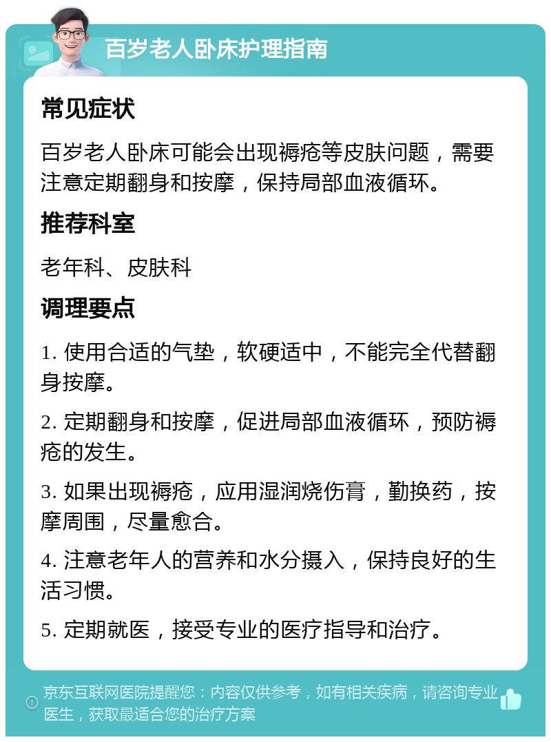 百岁老人卧床护理指南 常见症状 百岁老人卧床可能会出现褥疮等皮肤问题，需要注意定期翻身和按摩，保持局部血液循环。 推荐科室 老年科、皮肤科 调理要点 1. 使用合适的气垫，软硬适中，不能完全代替翻身按摩。 2. 定期翻身和按摩，促进局部血液循环，预防褥疮的发生。 3. 如果出现褥疮，应用湿润烧伤膏，勤换药，按摩周围，尽量愈合。 4. 注意老年人的营养和水分摄入，保持良好的生活习惯。 5. 定期就医，接受专业的医疗指导和治疗。