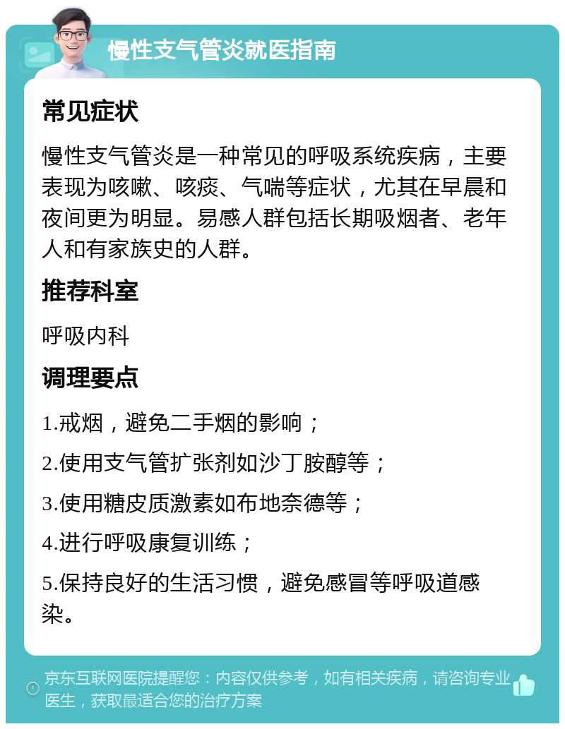 慢性支气管炎就医指南 常见症状 慢性支气管炎是一种常见的呼吸系统疾病，主要表现为咳嗽、咳痰、气喘等症状，尤其在早晨和夜间更为明显。易感人群包括长期吸烟者、老年人和有家族史的人群。 推荐科室 呼吸内科 调理要点 1.戒烟，避免二手烟的影响； 2.使用支气管扩张剂如沙丁胺醇等； 3.使用糖皮质激素如布地奈德等； 4.进行呼吸康复训练； 5.保持良好的生活习惯，避免感冒等呼吸道感染。