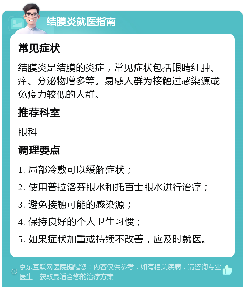 结膜炎就医指南 常见症状 结膜炎是结膜的炎症，常见症状包括眼睛红肿、痒、分泌物增多等。易感人群为接触过感染源或免疫力较低的人群。 推荐科室 眼科 调理要点 1. 局部冷敷可以缓解症状； 2. 使用普拉洛芬眼水和托百士眼水进行治疗； 3. 避免接触可能的感染源； 4. 保持良好的个人卫生习惯； 5. 如果症状加重或持续不改善，应及时就医。