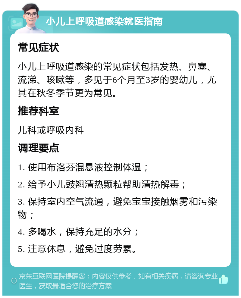 小儿上呼吸道感染就医指南 常见症状 小儿上呼吸道感染的常见症状包括发热、鼻塞、流涕、咳嗽等，多见于6个月至3岁的婴幼儿，尤其在秋冬季节更为常见。 推荐科室 儿科或呼吸内科 调理要点 1. 使用布洛芬混悬液控制体温； 2. 给予小儿豉翘清热颗粒帮助清热解毒； 3. 保持室内空气流通，避免宝宝接触烟雾和污染物； 4. 多喝水，保持充足的水分； 5. 注意休息，避免过度劳累。