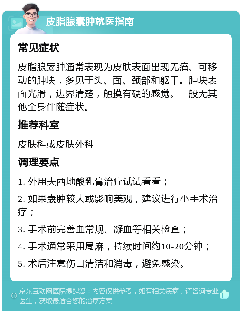 皮脂腺囊肿就医指南 常见症状 皮脂腺囊肿通常表现为皮肤表面出现无痛、可移动的肿块，多见于头、面、颈部和躯干。肿块表面光滑，边界清楚，触摸有硬的感觉。一般无其他全身伴随症状。 推荐科室 皮肤科或皮肤外科 调理要点 1. 外用夫西地酸乳膏治疗试试看看； 2. 如果囊肿较大或影响美观，建议进行小手术治疗； 3. 手术前完善血常规、凝血等相关检查； 4. 手术通常采用局麻，持续时间约10-20分钟； 5. 术后注意伤口清洁和消毒，避免感染。