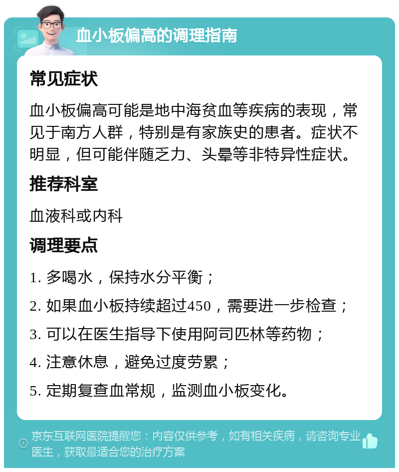 血小板偏高的调理指南 常见症状 血小板偏高可能是地中海贫血等疾病的表现，常见于南方人群，特别是有家族史的患者。症状不明显，但可能伴随乏力、头晕等非特异性症状。 推荐科室 血液科或内科 调理要点 1. 多喝水，保持水分平衡； 2. 如果血小板持续超过450，需要进一步检查； 3. 可以在医生指导下使用阿司匹林等药物； 4. 注意休息，避免过度劳累； 5. 定期复查血常规，监测血小板变化。